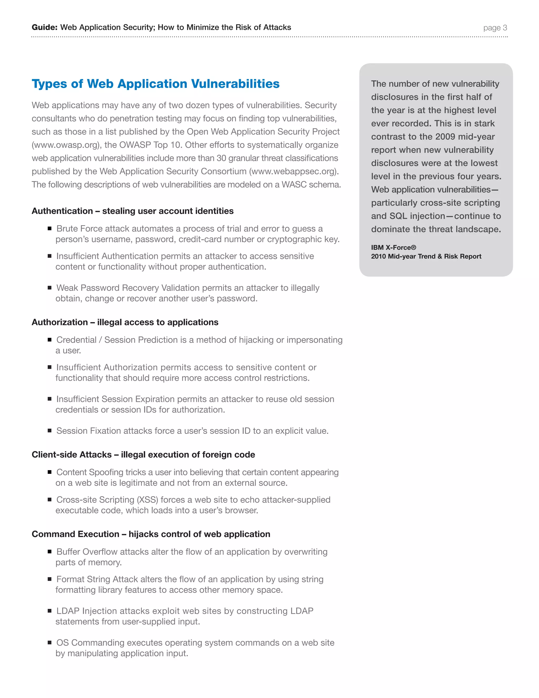 Guide: Web Application Security; How to Minimize the Risk of Attacks                                                       page 3




Types of Web Application Vulnerabilities                                               The number of new vulnerability
                                                                                       disclosures in the first half of
Web applications may have any of two dozen types of vulnerabilities. Security
                                                                                       the year is at the highest level
consultants who do penetration testing may focus on finding top vulnerabilities,
                                                                                       ever recorded. This is in stark
such as those in a list published by the Open Web Application Security Project
                                                                                       contrast to the 2009 mid-year
(www.owasp.org), the OWASP Top 10. Other efforts to systematically organize
                                                                                       report when new vulnerability
web application vulnerabilities include more than 30 granular threat classifications
                                                                                       disclosures were at the lowest
published by the Web Application Security Consortium (www.webappsec.org).
                                                                                       level in the previous four years.
The following descriptions of web vulnerabilities are modeled on a WASC schema.
                                                                                       Web application vulnerabilities—
                                                                                       particularly cross-site scripting
Authentication – stealing user account identities
                                                                                       and SQL injection—continue to
    n   Brute Force attack automates a process of trial and error to guess a           dominate the threat landscape.
        person’s username, password, credit-card number or cryptographic key.
                                                                                       IBM X-Force®
    n   Insufficient Authentication permits an attacker to access sensitive            2010 Mid-year Trend & Risk Report
        content or functionality without proper authentication.

    n   Weak Password Recovery Validation permits an attacker to illegally
        obtain, change or recover another user’s password.

Authorization – illegal access to applications
    n   Credential / Session Prediction is a method of hijacking or impersonating
        a user.
    n   Insufficient Authorization permits access to sensitive content or
        functionality that should require more access control restrictions.

    n   Insufficient Session Expiration permits an attacker to reuse old session
        credentials or session IDs for authorization.

    n   Session Fixation attacks force a user’s session ID to an explicit value.

Client-side Attacks – illegal execution of foreign code
    n   Content Spoofing tricks a user into believing that certain content appearing
        on a web site is legitimate and not from an external source.
    n   Cross-site Scripting (XSS) forces a web site to echo attacker-supplied
        executable code, which loads into a user’s browser.

Command Execution – hijacks control of web application
    n   Buffer Overflow attacks alter the flow of an application by overwriting
        parts of memory.
    n   Format String Attack alters the flow of an application by using string
        formatting library features to access other memory space.

    n   LDAP Injection attacks exploit web sites by constructing LDAP
        statements from user-supplied input.

    n   OS Commanding executes operating system commands on a web site
        by manipulating application input.
 