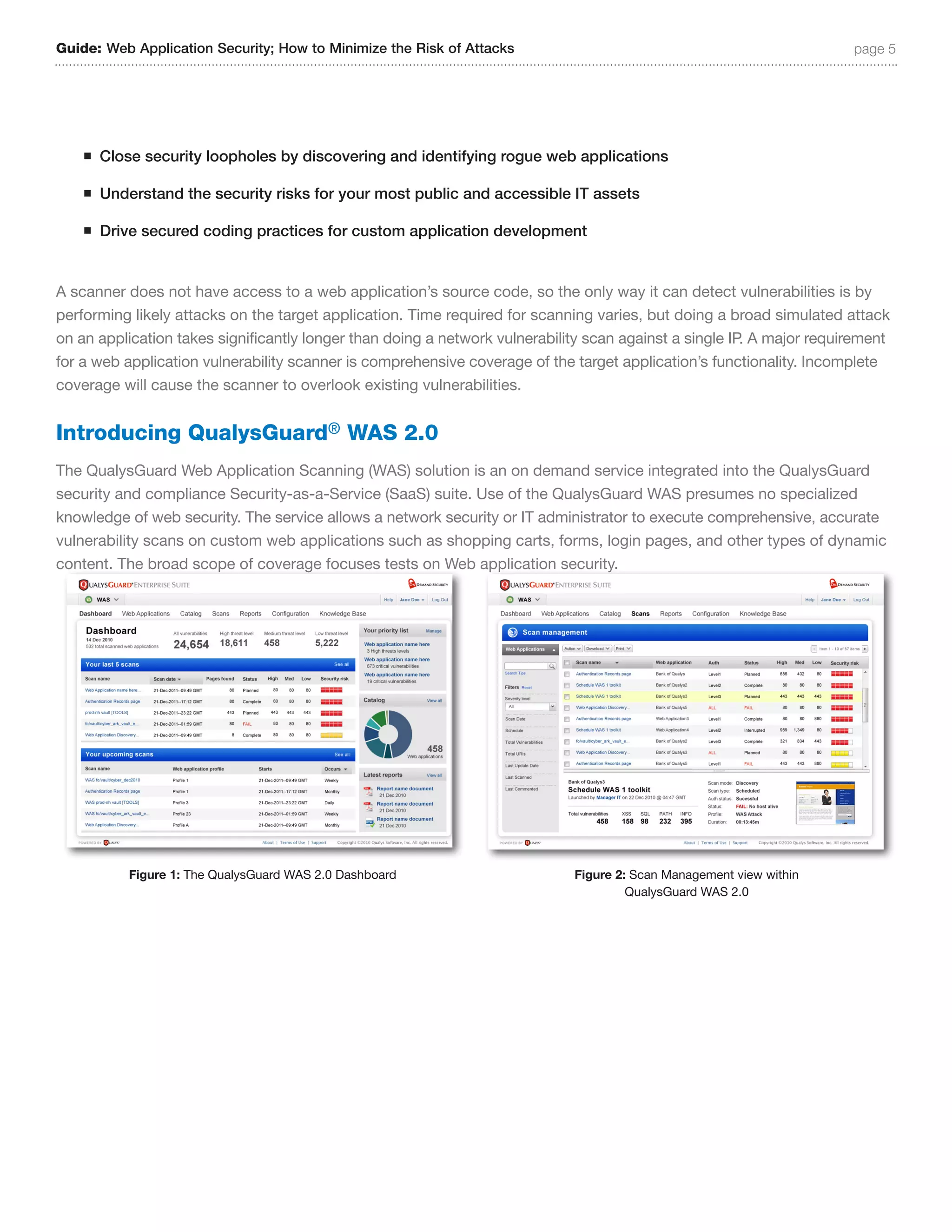 Guide: Web Application Security; How to Minimize the Risk of Attacks                                                   page 5




    n   Close security loopholes by discovering and identifying rogue web applications

    n   Understand the security risks for your most public and accessible IT assets

    n   Drive secured coding practices for custom application development


A scanner does not have access to a web application’s source code, so the only way it can detect vulnerabilities is by
performing likely attacks on the target application. Time required for scanning varies, but doing a broad simulated attack
on an application takes significantly longer than doing a network vulnerability scan against a single IP. A major requirement
for a web application vulnerability scanner is comprehensive coverage of the target application’s functionality. Incomplete
coverage will cause the scanner to overlook existing vulnerabilities.


Introducing QualysGuard® WAS 2.0
The QualysGuard Web Application Scanning (WAS) solution is an on demand service integrated into the QualysGuard
security and compliance Security-as-a-Service (SaaS) suite. Use of the QualysGuard WAS presumes no specialized
knowledge of web security. The service allows a network security or IT administrator to execute comprehensive, accurate
vulnerability scans on custom web applications such as shopping carts, forms, login pages, and other types of dynamic
content. The broad scope of coverage focuses tests on Web application security.




            Figure 1: The QualysGuard WAS 2.0 Dashboard                      Figure 2: Scan Management view within
                                                                                      QualysGuard WAS 2.0
 