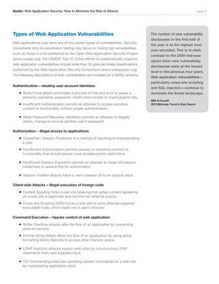 Guide: Web Application Security; How to Minimize the Risk of Attacks                                                       page 3




Types of Web Application Vulnerabilities                                               The number of new vulnerability
                                                                                       disclosures in the first half of
Web applications may have any of two dozen types of vulnerabilities. Security
                                                                                       the year is at the highest level
consultants who do penetration testing may focus on finding top vulnerabilities,
                                                                                       ever recorded. This is in stark
such as those in a list published by the Open Web Application Security Project
                                                                                       contrast to the 2009 mid-year
(www.owasp.org), the OWASP Top 10. Other efforts to systematically organize
                                                                                       report when new vulnerability
web application vulnerabilities include more than 30 granular threat classifications
                                                                                       disclosures were at the lowest
published by the Web Application Security Consortium (www.webappsec.org).
                                                                                       level in the previous four years.
The following descriptions of web vulnerabilities are modeled on a WASC schema.
                                                                                       Web application vulnerabilities—
                                                                                       particularly cross-site scripting
Authentication – stealing user account identities
                                                                                       and SQL injection—continue to
    n   Brute Force attack automates a process of trial and error to guess a           dominate the threat landscape.
        person’s username, password, credit-card number or cryptographic key.
                                                                                       IBM X-Force®
    n   Insufficient Authentication permits an attacker to access sensitive            2010 Mid-year Trend & Risk Report
        content or functionality without proper authentication.

    n   Weak Password Recovery Validation permits an attacker to illegally
        obtain, change or recover another user’s password.

Authorization – illegal access to applications
    n   Credential / Session Prediction is a method of hijacking or impersonating
        a user.
    n   Insufficient Authorization permits access to sensitive content or
        functionality that should require more access control restrictions.

    n   Insufficient Session Expiration permits an attacker to reuse old session
        credentials or session IDs for authorization.

    n   Session Fixation attacks force a user’s session ID to an explicit value.

Client-side Attacks – illegal execution of foreign code
    n   Content Spoofing tricks a user into believing that certain content appearing
        on a web site is legitimate and not from an external source.
    n   Cross-site Scripting (XSS) forces a web site to echo attacker-supplied
        executable code, which loads into a user’s browser.

Command Execution – hijacks control of web application
    n   Buffer Overflow attacks alter the flow of an application by overwriting
        parts of memory.
    n   Format String Attack alters the flow of an application by using string
        formatting library features to access other memory space.

    n   LDAP Injection attacks exploit web sites by constructing LDAP
        statements from user-supplied input.

    n   OS Commanding executes operating system commands on a web site
        by manipulating application input.
 
