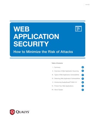 GUIDE




WEB
APPLICATION
SECURITY
How to Minimize the Risk of Attacks


                      Table of Contents


                       I. Summary                                     2


                      II. Overview of Web Application Scanning        2


                      III. Types of Web Application Vulnerabilities   3

                      IV. Detecting Web Application Vulnerabilities   4

                      V. Introducing QualysGuard® WAS 2.0             5

                      VI. Protect Your Web Applications               7


                      VII. About Qualys                               7
 