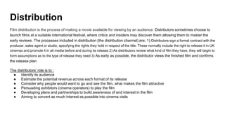 Distribution
Film distribution is the process of making a movie available for viewing by an audience. Distributors sometimes choose to
launch films at a suitable international festival, where critics and insiders may discover them allowing them to master the
early reviews. The processes included in distribution (the distribution channel) are; 1) Distributors sign a formal contract with the
producer, sales agent or studio, specifying the rights they hold in respect of the title. These normally include the right to release it in UK
cinemas and promote it in all media before and during its release 2) As distributors review what kind of film they have, they will begin to
form assumptions as to the type of release they need 3) As early as possible, the distributor views the finished film and confirms
the release plan
The distributors’ role is to :
● Identify its audience
● Estimate the potential revenue across each format of its release
● Consider why people would want to go and see the film, what makes the film attractive
● Persuading exhibitors (cinema operators) to play the film
● Developing plans and partnerships to build awareness of and interest in the film
● Aiming to convert as much interest as possible into cinema visits
 