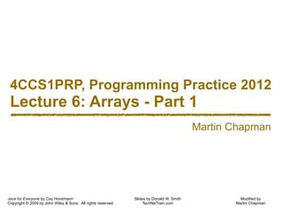 Modified by
Martin Chapman
4CCS1PRP, Programming Practice 2012
Lecture 6: Arrays - Part 1
Java for Everyone by Cay Horstmann
Copyright © 2009 by John Wiley & Sons. All rights reserved.
Slides by Donald W. Smith
TechNeTrain.com
Martin Chapman
 