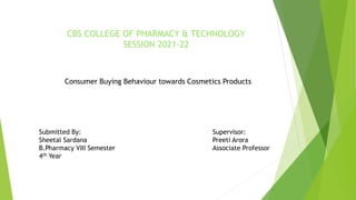CBS COLLEGE OF PHARMACY & TECHNOLOGY
SESSION 2021-22
Consumer Buying Behaviour towards Cosmetics Products
Submitted By: Supervisor:
Sheetal Sardana Preeti Arora
B.Pharmacy VIII Semester Associate Professor
4th Year
 