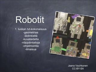 Robotit
1. luokan tvt-kokonaisuus
-geometriaa
-äidinkieltä
-kuvataidetta
-näppäintaitoja
-ohjelmointia
-ilmaisua
Jaana Vauhkonen
CC-BY-SA
 