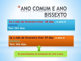 *
Se o mês de fevereiro tiver 28 dias , o ano é
comum.
Tem 365 dias.
Se o mês de fevereiro tiver 29 dias, o ano é
bissexto.
Tem 366 dias.
Os anos bissextos só acontecem de 4 em 4 anos.