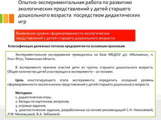 Опытно-экспериментальная работа по развитию
экологических представлений у детей старшего
дошкольного возраста посредством дидактических
игр
Экспериментальное исследование проводилось на базе МБДОУ д/с «Мальвина», п.
Ульт-Ягун, Тюменская область.
В эксперименте приняли участие дети из группы старшего дошкольного возраста.
Общее количество детей участвующих в эксперименте – 20 человек.
Цель констатирующего этапа эксперимента: определить исходный уровень
сформированности экологических представлений у детей старшего дошкольного возраста.
Методики:
1. дидактические игры;
2. беседы по картинкам, вопросам;
3. игровые задания;
4. диагностические задания, разработанные на основе рекомендаций С.Н. Николаевой,
Л.М. Маневцовой, В.А. Зебзеевой. 3
Выявление уровня сформированности экологических
представлений у детей старшего дошкольного возраста:
Классификация денежных потоков предприятия по основным признакам
 