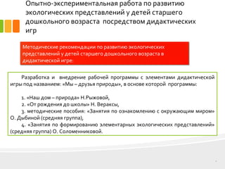 Опытно-экспериментальная работа по развитию
экологических представлений у детей старшего
дошкольного возраста посредством дидактических
игр
8
Методические рекомендации по развитию экологических
представлений у детей старшего дошкольного возраста в
дидактической игре:
Разработка и внедрение рабочей программы с элементами дидактической
игры под названием: «Мы – друзья природы», в основе которой программы:
1. «Наш дом – природа» Н.Рыжовой,
2. «От рождения до школы» Н. Вераксы,
3. методические пособия: «Занятия по ознакомлению с окружающим миром»
О. Дыбиной (средняя группа),
4. «Занятия по формированию элементарных экологических представлений»
(средняя группа) О. Соломенниковой.
 