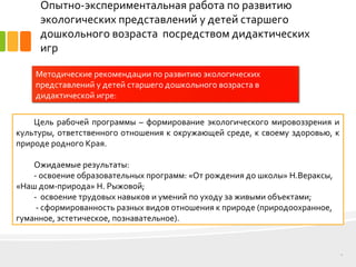 Опытно-экспериментальная работа по развитию
экологических представлений у детей старшего
дошкольного возраста посредством дидактических
игр
9
Методические рекомендации по развитию экологических
представлений у детей старшего дошкольного возраста в
дидактической игре:
Цель рабочей программы – формирование экологического мировоззрения и
культуры, ответственного отношения к окружающей среде, к своему здоровью, к
природе родного Края.
Ожидаемые результаты:
- освоение образовательных программ: «От рождения до школы» Н.Вераксы,
«Наш дом-природа» Н. Рыжовой;
- освоение трудовых навыков и умений по уходу за живыми объектами;
- сформированность разных видов отношения к природе (природоохранное,
гуманное, эстетическое, познавательное).
 