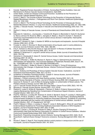 Page 12 of 14
Guideline for Peripheral Intravenous Catheters [PIVC]
Centre for Healthcare Related Infection Surveillance and Prevention
& Tuberculosis Control
Version 2 – March 2013
6. Canada. Registered Nurses Association of Ontario. Nursing Best Practice Guideline. Care and
Maintenance to Reduce Vascular Access Complications: April 2005.
7. United States. Centers for Disease Control and Prevention. Guidelines for the Prevention of
Intravascular Catheter-Related Infections: 2011.
8. Crnich C, Maki D. The Promise of Novel Technology for the Prevention of Intravascular Device-
Related Bloodstream Infection. I. Pathogenesis and Short-Term Devices. Healthcare Epidemiology
2002; 34: 1232-1242.
9. Crnich C, Maki D. The Promise of Novel Technology for the Prevention of Intravascular Device-
Related Bloodstream Infection. II. Long-Term Devices. Healthcare Epidemiology 2002; 34: 1362-1368.
10. Crowley J. Vascular Access. Techniques in Vascular and Interventional Radiology 2003; 6(4): 176-
181.
11. Dudrick S. History of Vascular Access. Journal of Parenteral and Enteral Nutrition 2006; 30(1): S47-
S56.
12. Ewenstein B, Valentino L, Journeycake J, Tarantino M, Shapiro A, Blanchette S, Hoots W, Buchanan
G, Manco-Johnson M, Rivard G, Miller L, Geraghty S, Maahs J, Stuart R, Dunham T, Navickis R.
Consensus recommendations for the use of central venous devices in haemophilia. Haemophilia
2004; 10(5): 629-648.
13. Fellowes C, Kerstein R, Clark J, Azadian B. MRSA on tourniquets and keyboards. Journal of Hospital
Infection 2006; 64(1): 87-88.
14. Forseter G, Joline C, Wormser G. Blood contamination of tourniquets used in routine phlebotomy.
American Journal of Infection Control 1990; 18(8): 389-390.
15. Frey A, Schears G. Why Are We Stuck on Tape and Suture?: A Review of Catheter Securement
Devices. Journal of Infusion Nursing 2006; 29(1): 34-38.
16. Galloway S, Bodenham A. Long-term central venous access. British Journal of Anaesthesia 2004;
92(5): 722-734.
17. Ganeshan A, Warakaulle D, Uberoi R. Central Venous Access. Cardio Vascular and Interventional
Radiology 2007; 30: 26-33.
18. Gillies D, O’Riordan L, Wallen M, Morrison A, Rankin K, Nagy S. Optimal timing for intravenous
administration set replacement. The Cochrane Database of Systematic Reviews 2005, Issue 4. Art.
No.: CD003588.pub2. DOI: 10.1002/14651858.CD003588.pub2.
19. Gillies D, O’Riordan L, Wallen M, Rankin K, Morrison A & Nagy S. Timing Of Intravenous
Administration Set Changes: A Systematic Review. Infection Control and Hospital Epidemiology 2004;
25(3): 240-250.
20. Grant J. Anatomy and Physiology of Venous System Vascular Access: Implications. Journal of
Parenteral and Enteral Nutrition 2006; 30(1): S7-S12.
21. Guidelines on Paediatric Parenteral Nutrition. Chapter 9. Venous Access. Journal of Pediatric
Gastroenterology and Nutrition 2005; 41: S54-62.
22. Hadaway L. Prevent occlusions with these flushing pointers. Nursing 2003; 33(1): 28.
23. Infusion Nurses Standards of Practice. Journal of Infusion Nursing 2006; 29(1) (Supplement): S1-S62.
24. Isaacman D, Karasic R. Lack of effect of changing needles on contamination of blood cultures. The
Pediatric Infectious Disease Journal 1990; 9(4): 274-278.
25. Lyon S. Vascular Access Devices and the Oncology Patient. Cancer Forum 2005; 29(3): 140-144.
26. Moureau N. Vascular Access Devices. Nursing 2001; 31(7): 52-55.
27. Playford E, Looke D, Whitby M, Stackelroth J, Harrison K, Watts A. Endemic Nosocomial Gram-
negative Bacteraemias Resulting from Contamination of Intravenous Heparin Infusions. Journal of
Hospital Infection 1999; 42(1): 21-26.
28. Pratt RJ, Pellowe C, Loveday HP, Robinson N, Smith G, Barrett S, Davey P, Loveday C, McDougall C,
Mulhall A, Privett S, Smales C, Taylor L, Weller B, Wilcox Ml. The epic Project: Developing National
Evidence-based Guidelines for Preventing Healthcare Associated Infections. Guidelines for preventing
infections associated with the insertion and maintenance of central venous catheters. Journal of
Hospital Infection, 2001; 47 (Supplement): S47-S67.
29. Pratt R, Pellowe C, Wilson J, Loveday H, Harper P, Jones S, McDougall C, Wilcox M. epic2 National
Evidence-Based Guidelines for Preventing Healthcare-Associated Infections in NHS Hospitals in
England. Journal of Hospital Infection 2007; 65S: S1-S64.
30. Rickard C, Lipman J, Courtney M, Siversen R, Daley P. Routine Changing Of Intravenous
Administration Sets Does Not Reduce Colonization Or Infection In Central Venous Catheters. Infection
Control and Hospital Epidemiology 2004; 25(8): 650-655.
31. Rosenthal K. Pinpointing intravascular device infections. Nursing Management 2003; 34(6): 35-43.
32. Rosenthal K. Optimal infusion therapy? Overcome occlusions. Nursing Management 2002; 33(2): 49-
50.
33. Rourke C, Bates C, Read R. Poor hospital infection control practice in venepuncture and the use of
tourniquets. Journal of Hospital Infection 2001; 49: 59-61.
 
