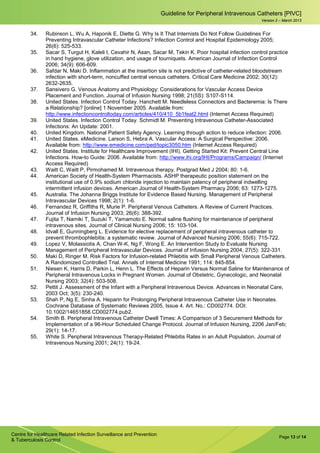 Page 13 of 14
Guideline for Peripheral Intravenous Catheters [PIVC]
Centre for Healthcare Related Infection Surveillance and Prevention
& Tuberculosis Control
Version 2 – March 2013
34. Rubinson L, Wu A, Haponik E, Diette G. Why Is It That Internists Do Not Follow Guidelines For
Preventing Intravascular Catheter Infections? Infection Control and Hospital Epidemiology 2005;
26(6): 525-533.
35. Sacar S, Turgut H, Kaleli I, Cevahir N, Asan, Sacar M, Tekin K. Poor hospital infection control practice
in hand hygiene, glove utilization, and usage of tourniquets. American Journal of Infection Control
2006; 34(9): 606-609.
36. Safdar N, Maki D. Inflammation at the insertion site is not predictive of catheter-related bloodstream
infection with short-term, noncuffed central venous catheters. Critical Care Medicine 2002; 30(12):
2632-2635.
37. Sansivero G. Venous Anatomy and Physiology: Considerations for Vascular Access Device
Placement and Function. Journal of Infusion Nursing 1998; 21(5S): S107-S114.
38. United States. Infection Control Today. Hanchett M. Needleless Connectors and Bacteremia: Is There
a Relationship? [online] 1 November 2005. Available from:
http://www.infectioncontroltoday.com/articles/410/410_5b1feat2.html (Internet Access Required)
39. United States. Infection Control Today. Schmidt M. Preventing Intravenous Catheter-Associated
Infections: An Update: 2001.
40. United Kingdom. National Patient Safety Agency. Learning through action to reduce infection: 2006.
41. United States. eMedicine. Larson S, Hebra A. Vascular Access: A Surgical Perspective: 2006.
Available from: http://www.emedicine.com/ped/topic3050.htm (Internet Access Required)
42. United States. Institute for Healthcare Improvement (IHI). Getting Started Kit: Prevent Central Line
Infections. How-to Guide: 2006. Available from: http://www.ihi.org/IHI/Programs/Campaign/ (Internet
Access Required)
43. Waitt C, Waitt P, Pirmohamed M. Intravenous therapy. Postgrad Med J 2004; 80: 1-6.
44. American Society of Health-System Pharmacists. ASHP therapeutic position statement on the
institutional use of 0.9% sodium chloride injection to maintain patency of peripheral indwelling
intermittent infusion devices. American Journal of Health-System Pharmacy 2006; 63: 1273-1275.
45. Australia. The Johanna Briggs Institute for Evidence Based Nursing. Management of Peripheral
Intravascular Devices 1998; 2(1): 1-6.
46. Fernandez R, Griffiths R, Murie P. Peripheral Venous Catheters. A Review of Current Practices.
Journal of Infusion Nursing 2003; 26(6): 388-392.
47. Fujita T, Namiki T, Suzuki T, Yamamoto E. Normal saline flushing for maintenance of peripheral
intravenous sites. Journal of Clinical Nursing 2006; 15: 103-104.
48. Idvall E, Gunningberg L. Evidence for elective replacement of peripheral intravenous catheter to
prevent thrombophlebitis: a systematic review. Journal of Advanced Nursing 2006; 55(6): 715-722.
49. Lopez V, Molassiotis A, Chan W-K, Ng F, Wong E. An Intervention Study to Evaluate Nursing
Management of Peripheral Intravascular Devices. Journal of Infusion Nursing 2004; 27(5): 322-331.
50. Maki D, Ringer M. Risk Factors for Infusion-related Phlebitis with Small Peripheral Venous Catheters.
A Randomized Controlled Trial. Annals of Internal Medicine 1991; 114: 845-854.
51. Niesen K, Harris D, Parkin L, Henn L. The Effects of Heparin Versus Normal Saline for Maintenance of
Peripheral Intravenous Locks in Pregnant Women. Journal of Obstetric, Gynecologic, and Neonatal
Nursing 2003; 32(4): 503-508.
52. Pettit J. Assessment of the Infant with a Peripheral Intravenous Device. Advances in Neonatal Care,
2003 Oct; 3(5): 230-240.
53. Shah P, Ng E, Sinha A. Heparin for Prolonging Peripheral Intravenous Catheter Use in Neonates.
Cochrane Database of Systematic Reviews 2005, Issue 4. Art. No.: CD002774. DOI:
10.1002/14651858.CD002774.pub2.
54. Smith B. Peripheral Intravenous Catheter Dwell Times: A Comparison of 3 Securement Methods for
Implementation of a 96-Hour Scheduled Change Protocol. Journal of Infusion Nursing, 2206 Jan/Feb;
29(1): 14-17.
55. White S. Peripheral Intravenous Therapy-Related Phlebitis Rates in an Adult Population. Journal of
Intravenous Nursing 2001; 24(1): 19-24.
 