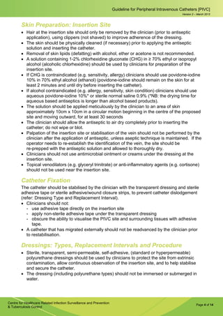 Page 4 of 14
Guideline for Peripheral Intravenous Catheters [PIVC]
Centre for Healthcare Related Infection Surveillance and Prevention
& Tuberculosis Control
Version 2 – March 2013
Skin Preparation: Insertion Site
• Hair at the insertion site should only be removed by the clinician (prior to antiseptic
application), using clippers (not shaved) to improve adherence of the dressing.
• The skin should be physically cleaned (if necessary) prior to applying the antiseptic
solution and inserting the catheter.
• Removal of skin lipids (defatting) with alcohol, ether or acetone is not recommended.
• A solution containing 1-2% chlorhexidine gluconate (CHG) in ≥ 70% ethyl or isopropyl
alcohol (alcoholic chlorhexidine) should be used by clinicians for preparation of the
insertion site.
• If CHG is contraindicated (e.g. sensitivity, allergy) clinicians should use povidone-iodine
10% in 70% ethyl alcohol (ethanol) (povidone-iodine should remain on the skin for at
least 2 minutes and until dry before inserting the catheter).
• If alcohol contraindicated (e.g. allergy, sensitivity, skin condition) clinicians should use
aqueous povidone-iodine 10%* or sterile normal saline 0.9% (*NB: the drying time for
aqueous based antiseptics is longer than alcohol based products).
• The solution should be applied meticulously by the clinician to an area of skin
approximately 10cm x 10cm in a circular motion beginning in the centre of the proposed
site and moving outward, for at least 30 seconds
• The clinician should allow the antiseptic to air dry completely prior to inserting the
catheter; do not wipe or blot.
• Palpation of the insertion site or stabilisation of the vein should not be performed by the
clinician after the application of antiseptic, unless aseptic technique is maintained. If the
operator needs to re-establish the identification of the vein, the site should be
re-prepped with the antiseptic solution and allowed to thoroughly dry.
• Clinicians should not use antimicrobial ointment or creams under the dressing at the
insertion site.
• Topical venodilators (e.g. glyceryl trinitrate) or anti-inflammatory agents (e.g. cortisone)
should not be used near the insertion site.
Catheter Fixation
The catheter should be stabilised by the clinician with the transparent dressing and sterile
adhesive tape or sterile adhesive/wound closure strips, to prevent catheter dislodgement
(refer: Dressing Type and Replacement Interval).
• Clinicians should not:
­ use adhesive tape directly on the insertion site
­ apply non-sterile adhesive tape under the transparent dressing
­ obscure the ability to visualise the PIVC site and surrounding tissues with adhesive
tape.
• A catheter that has migrated externally should not be readvanced by the clinician prior
to restabilisation.
Dressings: Types, Replacement Intervals and Procedure
• Sterile, transparent, semi-permeable, self-adhesive, (standard or hyperpermeable)
polyurethane dressings should be used by clinicians to protect the site from extrinsic
contamination, allow continuous observation of the insertion site, and to help stabilise
and secure the catheter.
• The dressing (including polyurethane types) should not be immersed or submerged in
water.
 