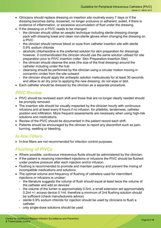 Page 5 of 14
Guideline for Peripheral Intravenous Catheters [PIVC]
Centre for Healthcare Related Infection Surveillance and Prevention
& Tuberculosis Control
Version 2 – March 2013
• Clinicians should replace dressing on insertion site routinely every 7 days or if the
dressing becomes damp, loosened, no longer occlusive or adherent, soiled, if there is
evidence of inflammation, or excessive accumulation of fluid under the dressing.
• If the dressing on a PIVC needs to be changed:
­ the clinician should utilise an aseptic technique including sterile dressing change
pack with dressing towel and clean non-sterile gloves when changing the dressing on
a PIVC
­ the clinician should remove blood or ooze from catheter insertion site with sterile
0.9% sodium chloride
­ alcoholic chlorhexidine is the preferred solution for skin preparation for dressings
however, if contraindicated the clinician should use the same solution utilised for site
preparation prior to PIVC insertion (refer: Skin Preparation-Insertion Site)
­ the clinician should cleanse the area (the size of the final dressing) around the
catheter including under the hub
­ cleansing should be performed by the clinician using a circular motion moving in
concentric circles from the site outward
­ the clinician should apply the antiseptic solution meticulously for at least 30 seconds
and allow to air dry prior to applying the new dressing; do not wipe or blot.
• Each catheter should be dressed by the clinician as a separate procedure.
PIVC Review
• PIVC should be reviewed each shift and those that are no longer clearly needed should
be promptly removed.
• The insertion site should be visually inspected by the clinician hourly with continuous
infusions and at least every 8 hours if no infusion, for phlebitis, tenderness, catheter
position and infiltration. More frequent assessments are necessary when using high-risk
solutions and medications.
• Review of the PIVC should be documented in the patient record each shift.
• Patients should be encouraged by the clinician to report any discomfort such as pain,
burning, swelling or bleeding.
In-line Filters
• In-line filters are not recommended for infection control purposes.
Flushing of PIVCs
• Where possible, continuous intravenous fluids should be administered by the clinician.
• If the patient is receiving intermittent injections or infusions the PIVC should be flushed
under positive pressure after each injection and/or infusion.
• Flushing is recommended to promote and maintain patency and prevent the mixing of
incompatible medications and solutions.
• The optimal volume and frequency of flushing of catheters used for intermittent
injections or infusions is unclear:
­ the literature suggests the volume of flush should equal at least twice the volume of
the catheter and add on devices1
­ the volume of the lumen is approximately 0.5ml, a small extension set approximately
0.2ml +/- access device 0.1ml, therefore a minimum of 2ml flushing solution should
be sufficient (check manufacturers advice)
­ sterile 0.9% sodium chloride for injection should be used by clinicians to flush a
catheter
­ only single-dose solutions should be used
 