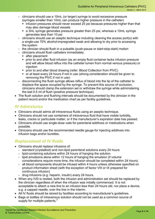 Page 6 of 14
Guideline for Peripheral Intravenous Catheters [PIVC]
Centre for Healthcare Related Infection Surveillance and Prevention
& Tuberculosis Control
Version 2 – March 2013
­ clinicians should use a 10mL (or larger) syringe to avoid excessive pressure
(syringes smaller than 10mL can produce higher pressure in the catheter)
 infusion pressures should never exceed 25 psi because pressures higher than that
may also damage blood vessels
 a 3mL syringe generates pressure greater than 25 psi, whereas a 10mL syringe
generates less than 10 psi
­ clinicians should use an aseptic technique including cleaning the access port(s) with
a single-use 70% alcohol-impregnated swab and allowing to dry prior to accessing
the system
­ the clinician should flush in a pulsatile (push-pause or start-stop-start) motion
­ clinicians should flush catheters immediately:
 after placement
 prior to and after fluid infusion (as an empty fluid container lacks infusion pressure
and will allow blood reflux into the catheter lumen from normal venous pressure) or
injection
 prior to and after blood drawing (refer: Blood Collection from PIVC)
 or at least every 24 hours if not in use (strong consideration should be given to
removing the PIVC if not in use)
­ disconnecting the flush syringe allows reflux of blood into the tip of the catheter to
displace the space occupied by the syringe. To prevent this source of occlusion,
clinicians should clamp the extension set or withdraw the syringe while administering
the last 0.5 ml of flush (positive pressure technique).
• The flush solution and flushing intervals should be documented by the clinician in the
patient record and/or the medication chart as per facility guidelines.
IV Admixtures
• Clinicians should admix all intravenous fluids using an aseptic technique.
• Clinicians should not use containers of intravenous fluid that have visible turbidity,
leaks, cracks or particulate matter, or if the manufacturer’s expiration date has passed.
• Clinicians should use single-dose vials for parenteral additives or medications when
possible.
• Clinicians should use the recommended needle gauge for injecting additives into
infusion bags and/or burettes.
Replacement of IV fluids
• Clinicians should replace infusions of:
­ standard (crystalloid) and non-lipid parenteral solutions every 24 hours
­ lipid-containing solutions within 24 hours of hanging the solution
­ lipid emulsions alone within 12 hours of hanging the emulsion (if volume
considerations require more time, the infusion should be completed within 24 hours)
­ all blood components should be infused within 4 hours unless otherwise specified on
product information sheet (with the exception of factor VIII or IX prepared for
continuous infusion)
­ drug infusions (e.g. heparin, insulin) every 24 hours.
• When any IVD is resited, both the infusion and administration set should be replaced by
the clinician regardless of when the infusion was initially commenced. It is not
acceptable to attach a new line to an infusion less than 24 hours old, nor place a device,
e.g. a capped needle, over the line in the interim.
• All IV fluids should be stored by facilities according to manufacturer’s guidelines.
• Bags or bottles of intravenous solution should not be used as a common source of
supply for multiple patients.3
 