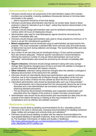 Page 7 of 14
Guideline for Peripheral Intravenous Catheters [PIVC]
Centre for Healthcare Related Infection Surveillance and Prevention
& Tuberculosis Control
Version 2 – March 2013
Administration Set Changes
• Clinicians should ensure all components of the administration system (this includes
burettes) are compatible, including needleless intravascular devices to minimise leaks
and breaks in the system:
­ add-on equipment should be of luer-lock design.
• Clinicians should leave administration sets that do not contain lipids, blood or blood
products in place for intervals of up to 4 days3
, unless they become disconnected or the
catheter is changed.
• Clinicians should change administration sets used for lipid/lipid-containing parenteral
nutrition within 24 hours of initiating the infusion.
• Administration sets used for chemotherapeutic agents should be removed by the
clinician immediately after use.
• Clinicians should change administration sets used to infuse propofol at a minimum of 12
hours or as per the manufacturers guidelines.3
• Blood components must be transfused using an administration set approved for this
purpose. This must incorporate a standard filter which removes clots and small clumps
of debris that may form during collection and storage. The recommended filter pore size
is 170-200 micron.7
• Any number of red cell units may be transfused during a 12-hour period provided the
flow rate remains adequate.7
However specific manufacturer’s recommendations
defining the maximum number of units per blood administration set must not be
exceeded.7
Administration sets should be removed by the clinician immediately after
use.
• Heparin infusions: Clinicians should change extension tubing with every syringe
change. Both should be changed every 24 hours and when the catheter is changed, to
prevent risk of BSI associated with heparin infusions.
• Other infusions: extension tubing should be changed when the catheter is changed or
following disconnection of the tubing from the catheter.
• Clinicians should not intermittently disconnect administration sets used for continuous
infusions, due to the increased risk of infection through manipulation of the hub and
occlusion due to reflux of blood into the catheter tip when the line is disconnected.
• Intermittent administration sets should be discarded after each use if disconnected.1
- If the administration set is disconnected from the intravascular device the set is to be
discarded and a new administration set connected using aseptic technique and
observing standard precautions.
- The set should be disconnected immediately upon suspected contamination and
discarded when the integrity of the product or system has been compromised.1
• Administration sets should not be disconnected (and reconnected at a later time) for the
purpose of the patient showering or toileting as this may increase the risk of
complications such as infection and catheter occlusion.2
Medication Labelling
• Clinicians should abide by labelling recommendations for ALL injectable products
prepared in the ward or clinical area, including recommendations for labelling containers
(bags, bottles and syringes) and conduits (lines and catheters).8
• Clinicians should ensure labelling complies with the national recommendations for
user-applied labelling of injectable medicines, fluids and lines (current edition) as set out
by The Australian Commission on Safety and Quality in Healthcare
http://www.safetyandquality.gov.au/internet/safety/publishing.nsf/Content/com-
pubs_MedSafety-38757-LabRec-con
 
