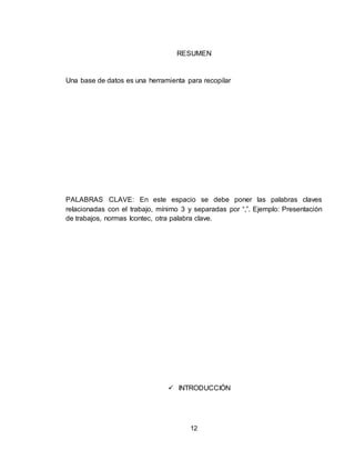 12
RESUMEN
Una base de datos es una herramienta para recopilar
PALABRAS CLAVE: En este espacio se debe poner las palabras claves
relacionadas con el trabajo, mínimo 3 y separadas por “,”. Ejemplo: Presentación
de trabajos, normas Icontec, otra palabra clave.
 INTRODUCCIÓN
 