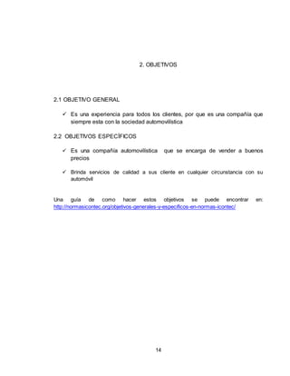 14
2. OBJETIVOS
2.1 OBJETIVO GENERAL
 Es una experiencia para todos los clientes, por que es una compañía que
siempre esta con la sociedad automovilística
2.2 OBJETIVOS ESPECÍFICOS
 Es una compañía automovilística que se encarga de vender a buenos
precios
 Brinda servicios de calidad a sus cliente en cualquier circunstancia con su
automóvil
Una guía de como hacer estos objetivos se puede encontrar en:
http://normasicontec.org/objetivos-generales-y-especificos-en-normas-icontec/
 