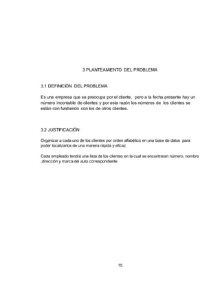 15
3 PLANTEAMIENTO DEL PROBLEMA
3.1 DEFINICIÓN DEL PROBLEMA
Es una empresa que se preocupa por el cliente, pero a la fecha presente hay un
número incontable de clientes y por esta razón los números de los clientes se
están con fundiendo con los de otros clientes.
3.2 JUSTIFICACIÓN
Organizar a cada uno de los clientes por orden alfabético en una base de datos para
poder localizarlos de una manera rápida y eficaz
Cada empleado tendrá una lista de los clientes en la cual se encontraran número, nombre
,dirección y marca del auto correspondiente
 