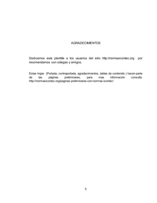 5
AGRADECIMIENTOS
Dedicamos esta plantilla a los usuarios del sitio http://normasicontec.org por
recomendarnos con colegas y amigos.
Estas hojas (Portada, contraportada, agradecimientos, tablas de contenido ) hacen parte
de las páginas preliminares, para mas información consulta:
http://normasicontec.org/paginas-preliminares-con-normas-icontec/
 