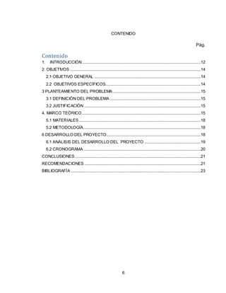 6
CONTENIDO
Pág.
Contenido
1. INTRODUCCIÓN...........................................................................................................12
2. OBJETIVOS ......................................................................................................................14
2.1 OBJETIVO GENERAL ................................................................................................14
2.2 OBJETIVOS ESPECÍFICOS......................................................................................14
3 PLANTEAMIENTO DEL PROBLEMA ...............................................................................15
3.1 DEFINICIÓN DEL PROBLEMA ..................................................................................15
3.2 JUSTIFICACIÓN .........................................................................................................15
4. MARCO TEÓRICO ...........................................................................................................15
5.1 MATERIALES..............................................................................................................18
5.2 METODOLOGÍA..........................................................................................................18
6 DESARROLLO DEL PROYECTO.....................................................................................18
6.1 ANÁLISIS DEL DESARROLLO DEL PROYECTO ...................................................19
6.2 CRONOGRAMA..........................................................................................................20
CONCLUSIONES..................................................................................................................21
RECOMENDACIONES .........................................................................................................21
BIBLIOGRAFÍA .....................................................................................................................23
 