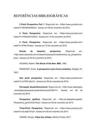 REFERÊNCIAS BIBLIOGRÁFICAS
2 Point Perspective Part 1. Disponível em: <https://www.youtube.com
/watch?v=KE3ZkWtX8UU>. Acesso em 09 de novembro de 2014.
4 Point Perspective. Disponível em: <https://www.youtube.com
/watch?v=YHGsXw7UO4U>. Acesso em 10 de novembro de 2014.
5 Point Perspective. Disponível em: <https://www.youtube.com/
watch?v=9TfknYfnabs>. Acesso em 10 de novembro de 2014.
Estudo de desenho: perspectiva. Disponível em:
<http://www.sobrearte.com.br/desenho/perspectiva/elementos_da_perspectiva.
php/>. Acesso em 09 de novembro de 2014.
HUGHES, Robert. The Shock of the New. BBC, 1987.
PANOFSKY, Erwin. A perspectiva como forma simbólica. Edições 70,
1927.
One point perspective. Disponível em: <https://www.youtube.com
/watch?v=zrYDFnaKc7s>. Acesso em 09 de novembro de 2014.
Percepção Quadridimensional. Disponível em: <http://www.webartigos
.com/artigos/percepcao-quadridimensional/79617/>. Acesso em 09 de
novembro de 2014.
Perspectiva (gráfica). Disponível em: <http://pt.wikipedia.org/wiki/
Perspectiva_(gr%C3%A1fica)>. Acesso em 09 de novembro de 2014.
Three-Point Perspective. Disponível em: <https://www.youtube.com
/watch?v=aL4tqD17myI>. Acesso em 09 de novembro de 2014.
VASARI, Giorgio. Vidas dos artistas. Martins Fontes, 2011.
 
