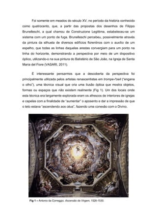Foi somente em meados do século XV, no período da história conhecido
como quatrocento, que, a partir das propostas dos desenhos de Filippo
Brunelleschi, a qual chamou de Construzione Legittima, estabeleceu-se um
sistema com um ponto de fuga. Brunelleschi percebeu, possivelmente através
da pintura da silhueta de diversos edifícios florentinos com o auxílio de um
espelho, que todas as linhas daquelas arestas convergiam para um ponto na
linha do horizonte, demonstrando a perspectiva por meio de um dispositivo
óptico, utilizando-o na sua pintura do Batistério de São João, na Igreja de Santa
Maria del Fiore (VASARI, 2011).
É interessante pensarmos que a descoberta da perspectiva foi
principalmente utilizada pelos artistas renascentistas em trompe-l'oeil (“engana
o olho”), uma técnica visual que cria uma ilusão óptica que mostra objetos,
formas ou espaços que não existem realmente (Fig 1). Um dos locais onde
esta técnica era largamente explorada eram os afrescos de interiores de igrejas
e capelas com a finalidade de “aumentar” o aposento e dar a impressão de que
o teto estava “ascendendo aos céus”, fazendo uma conexão com o Divino.
Fig 1 – Antonio da Correggio. Ascensão da Virgem, 1526-1530.
 