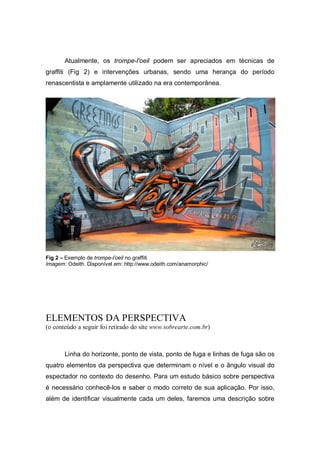 Atualmente, os trompe-l'oeil podem ser apreciados em técnicas de
graffiti (Fig 2) e intervenções urbanas, sendo uma herança do período
renascentista e amplamente utilizado na era contemporânea.
Fig 2 – Exemplo de trompe-l’oeil no graffiti
Imagem: Odeith. Disponível em: http://www.odeith.com/anamorphic/
ELEMENTOS DA PERSPECTIVA
(o conteúdo a seguir foi retirado do site www.sobrearte.com.br)
Linha do horizonte, ponto de vista, ponto de fuga e linhas de fuga são os
quatro elementos da perspectiva que determinam o nível e o ângulo visual do
espectador no contexto do desenho. Para um estudo básico sobre perspectiva
é necessário conhecê-los e saber o modo correto de sua aplicação. Por isso,
além de identificar visualmente cada um deles, faremos uma descrição sobre
 