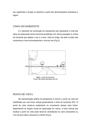 seu significado e função no desenho a partir das demonstrações ilustrativas a
seguir.
LINHA DO HORIZONTE
É o elemento da construção em perspectiva que representa o nível dos
olhos do observador (linha horizontal pontilhada LH). Numa paisagem é a linha
do horizonte que separa o céu e a terra. Vista ao longe, ela está na base das
montanhas e risca horizontalmente o nível do mar (Fig 3).
Fig 3 – Linha do horizonte.
Fonte: http://www.sobrearte.com.br/
PONTO DE VISTA
Na representação gráfica da perspectiva é comum o ponto de vista ser
identificado por uma linha vertical perpendicular a linha do horizonte (PV). O
ponto de vista revela-se exatamente no cruzamento dessas duas linhas.
Dependendo do ângulo visual de observação do motivo, a linha vertical que
localiza o ponto de vista pode situar-se centralizada na cena compositiva ou
num de seus lados, esquerdo ou direito (Fig 4).
 