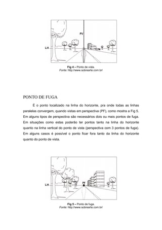 Fig 4 – Ponto de vista.
Fonte: http://www.sobrearte.com.br/
PONTO DE FUGA
É o ponto localizado na linha do horizonte, pra onde todas as linhas
paralelas convergem, quando vistas em perspectiva (PF), como mostra a Fig 5.
Em alguns tipos de perspectiva são necessários dois ou mais pontos de fuga.
Em situações como estas poderão ter pontos tanto na linha do horizonte
quanto na linha vertical do ponto de vista (perspectiva com 3 pontos de fuga).
Em alguns casos é possível o ponto ficar fora tanto da linha do horizonte
quanto do ponto de vista.
Fig 5 – Ponto de fuga.
Fonte: http://www.sobrearte.com.br/
 