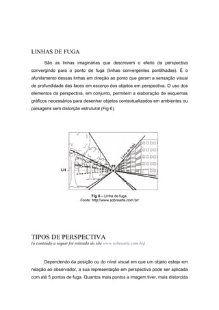 LINHAS DE FUGA
São as linhas imaginárias que descrevem o efeito da perspectiva
convergindo para o ponto de fuga (linhas convergentes pontilhadas). É o
afunilamento dessas linhas em direção ao ponto que geram a sensação visual
de profundidade das faces em escorço dos objetos em perspectiva. O uso dos
elementos da perspectiva, em conjunto, permitem a elaboração de esquemas
gráficos necessários para desenhar objetos contextualizados em ambientes ou
paisagens sem distorção estrutural (Fig 6).
Fig 6 – Linha de fuga.
Fonte: http://www.sobrearte.com.br/
TIPOS DE PERSPECTIVA
(o conteúdo a seguir foi retirado do site www.sobrearte.com.br)
Dependendo da posição ou do nível visual em que um objeto esteja em
relação ao observador, a sua representação em perspectiva pode ser aplicada
com até 5 pontos de fuga. Quantos mais pontos a imagem tiver, mais distorcida
 