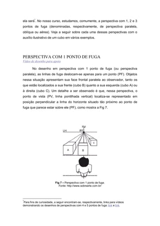 ela será*
. No nosso curso, estudamos, comumente, a perspectiva com 1, 2 e 3
pontos de fuga (denominadas, respectivamente, de perspectiva paralela,
oblíqua ou aérea). Veja a seguir sobre cada uma dessas perspectivas com o
auxílio ilustrativo de um cubo em vários exemplos.
PERSPECTIVA COM 1 PONTO DE FUGA
Vídeo de desenho para apoio
No desenho em perspectiva com 1 ponto de fuga (ou perspectiva
paralela), as linhas de fuga deslocam-se apenas para um ponto (PF). Objetos
nessa situação apresentam sua face frontal paralela ao observador, tanto os
que estão localizados a sua frente (cubo B) quanto a sua esquerda (cubo A) ou
à direita (cubo C). Um detalhe a ser observado é que, nessa perspectiva, o
ponto de vista (PV, linha pontilhada vertical) localiza-se representado em
posição perpendicular a linha do horizonte situado tão próximo ao ponto de
fuga que parece estar sobre ele (PF), como mostra a Fig 7.
Fig 7 – Perspectiva com 1 ponto de fuga.
Fonte: http://www.sobrearte.com.br/
*
Para fins de curiosidade, a seguir encontram-se, respectivamente, links para vídeos
demonstrando os desenhos de perspectivas com 4 e 5 pontos de fuga: link e link.
 