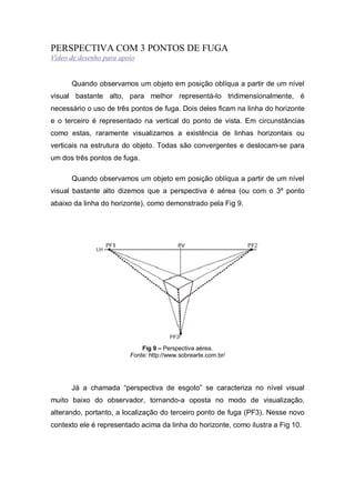PERSPECTIVA COM 3 PONTOS DE FUGA
Vídeo de desenho para apoio
Quando observamos um objeto em posição oblíqua a partir de um nível
visual bastante alto, para melhor representá-lo tridimensionalmente, é
necessário o uso de três pontos de fuga. Dois deles ficam na linha do horizonte
e o terceiro é representado na vertical do ponto de vista. Em circunstâncias
como estas, raramente visualizamos a existência de linhas horizontais ou
verticais na estrutura do objeto. Todas são convergentes e deslocam-se para
um dos três pontos de fuga.
Quando observamos um objeto em posição oblíqua a partir de um nível
visual bastante alto dizemos que a perspectiva é aérea (ou com o 3º ponto
abaixo da linha do horizonte), como demonstrado pela Fig 9.
Fig 9 – Perspectiva aérea.
Fonte: http://www.sobrearte.com.br/
Já a chamada “perspectiva de esgoto” se caracteriza no nível visual
muito baixo do observador, tornando-a oposta no modo de visualização,
alterando, portanto, a localização do terceiro ponto de fuga (PF3). Nesse novo
contexto ele é representado acima da linha do horizonte, como ilustra a Fig 10.
 