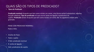 QUAIS SÃO OS TIPOS DE PREDICADO?
• Tipos de Predicado
Predicado nominal: é aquele que tem como núcleo um nome, uma forma verbal (substantivo, adjetivo,
locução adjetiva). Tipo de predicado em que ocorre verbo de ligação e predicativo do
sujeito. Predicado verbal: é aquele que tem como núcleo um verbo. Ex: Os jogadores andam pelo
gramado.
FRASE COM PREDICADO NOMINAL :
Pedro é feliz.
• Analise de frase:
• Pedro: sujeito
• É feliz: predicado nominal
• É: verbo de ligação
• Feliz: predicativo do sujeito
 