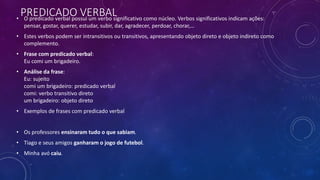 PREDICADO VERBAL
• O predicado verbal possui um verbo significativo como núcleo. Verbos significativos indicam ações:
pensar, gostar, querer, estudar, subir, dar, agradecer, perdoar, chorar,…
• Estes verbos podem ser intransitivos ou transitivos, apresentando objeto direto e objeto indireto como
complemento.
• Frase com predicado verbal:
Eu comi um brigadeiro.
• Análise da frase:
Eu: sujeito
comi um brigadeiro: predicado verbal
comi: verbo transitivo direto
um brigadeiro: objeto direto
• Exemplos de frases com predicado verbal
• Os professores ensinaram tudo o que sabiam.
• Tiago e seus amigos ganharam o jogo de futebol.
• Minha avó caiu.
 
