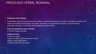 PREDICADO VERBAL NOMINAL
• Predicado verbo-nominal
• O predicado verbo-nominal possui dois núcleos: um verbo significativo que indica uma ação do sujeito e um
nome com função de predicativo do sujeito, indicando uma qualidade do sujeito ou com função de
predicativo do objeto, indicando uma qualidade do objeto direto.
• Frase com predicado verbo-nominal:
A menina chegou cansada.
• Análise da frase:
A menina: sujeito
chegou cansada: predicado verbo-nominal
chegou: verbo significativo
cansada: predicativo do sujeito
 