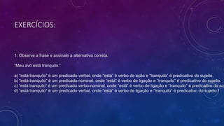 EXERCÍCIOS:
1: Observe a frase e assinale a alternativa correta.
“Meu avô está tranquilo.”
a) “está tranquilo” é um predicado verbal, onde “está” é verbo de ação e “tranquilo” é predicativo do sujeito.
b) “está tranquilo” é um predicado nominal, onde “está” é verbo de ligação e “tranquilo” é predicativo do sujeito.
c) “está tranquilo” é um predicado verbo-nominal, onde “está” é verbo de ligação e “tranquilo” é predicativo do suj
d) “está tranquilo” é um predicado verbal, onde “está” é verbo de ligação e “tranquilo” é predicativo do sujeito.f
 
