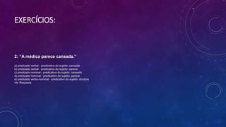 EXERCÍCIOS:
2: “A médica parece cansada.”
a) predicado verbal - predicativo do sujeito: cansada
b) predicado verbal - predicativo do sujeito: parece
c) predicado nominal - predicativo do sujeito: cansada
d) predicado nominal - predicativo do sujeito: parece
e) predicado verbo-nominal - predicativo do sujeito: doutora
Ver Resposta
 