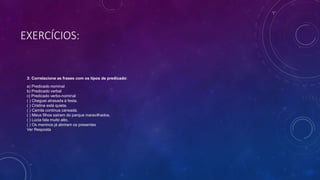 EXERCÍCIOS:
3: Correlacione as frases com os tipos de predicado:
a) Predicado nominal
b) Predicado verbal
c) Predicado verbo-nominal
( ) Cheguei atrasada à festa.
( ) Cristina está quieta.
( ) Camila continua cansada.
( ) Meus filhos saíram do parque maravilhados.
( ) Lúcia fala muito alto.
( ) Os meninos já abriram os presentes
Ver Resposta
 