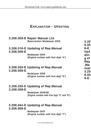 Download Link: www.repair-guidebook.com 
EXPLANATION - UPDATING 
3.206.009-E Repair Manual LC8 
Basicversion Modelyear 2003 
3.206.016-E Updating of Rep.Manual 
3.206.009-E 
Modelyear 2004 
(Engine number with first digit “4“) 
3.206.025-E Updating of Rep.Manual 
3.206.009-E 
Modelyear 2005 
(Engine number with first digit “5“) 
3.206.035-E Updating of Rep.Manual 
3.206.009-E 
Modelyear 2005/06 
(Engine number with first digit “5“ and “6”) 
3.206.044-E Updating of Rep.Manual 
3.206.009-E 
Modelyear 2007 
(Engine number with first digit “7“) 
3.20 
6.05 
6-E 
Upd 
atin 
g of 
Rep 
.Ma 
nual 
3.20 
6.00 
9-E 
Modelyear 
2008 
(number 
with digit www.repair-guidebook.com 
 