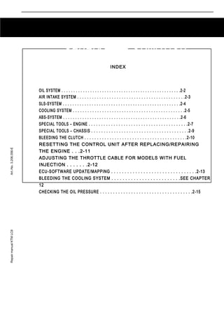 Repair manual KTM LC8 Art.-No. 3.206.056-E 
2-1 
GENERAL INFORMATION 
INDEX 
OIL SYSTEM . . . . . . . . . . . . . . . . . . . . . . . . . . . . . . . . . . . . . . . . . . . . . . . . . .2-2 
AIR INTAKE SYSTEM . . . . . . . . . . . . . . . . . . . . . . . . . . . . . . . . . . . . . . . . . . . .2-3 
SLS-SYSTEM . . . . . . . . . . . . . . . . . . . . . . . . . . . . . . . . . . . . . . . . . . . . . . . . .2-4 
COOLING SYSTEM . . . . . . . . . . . . . . . . . . . . . . . . . . . . . . . . . . . . . . . . . . . . . .2-5 
ABS-SYSTEM . . . . . . . . . . . . . . . . . . . . . . . . . . . . . . . . . . . . . . . . . . . . . . . . .2-6 
SPECIAL TOOLS – ENGINE . . . . . . . . . . . . . . . . . . . . . . . . . . . . . . . . . . . . . . . .2-7 
SPECIAL TOOLS – CHASSIS . . . . . . . . . . . . . . . . . . . . . . . . . . . . . . . . . . . . . . .2-9 
BLEEDING THE CLUTCH . . . . . . . . . . . . . . . . . . . . . . . . . . . . . . . . . . . . . . . . .2-10 
RESETTING THE CONTROL UNIT AFTER REPLACING/REPAIRING 
THE ENGINE . . .2-11 
ADJUSTING THE THROTTLE CABLE FOR MODELS WITH FUEL 
INJECTION . . . . . . .2-12 
ECU-SOFTWARE UPDATE/MAPPING . . . . . . . . . . . . . . . . . . . . . . . . . . . . . . . .2-13 
BLEEDING THE COOLING SYSTEM . . . . . . . . . . . . . . . . . . . . . . . . .SEE CHAPTER 
12 
CHECKING THE OIL PRESSURE . . . . . . . . . . . . . . . . . . . . . . . . . . . . . . . . . . . .2-15 
2 
