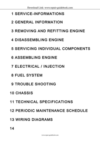 Download Link: www.repair-guidebook.com 
1 SERVICE-INFORMATIONS 
2 GENERAL INFORMATION 
3 REMOVING AND REFITTING ENGINE 
4 DISASSEMBLING ENGINE 
5 SERVICING INDIVIDUAL COMPONENTS 
6 ASSEMBLING ENGINE 
7 ELECTRICAL / INJECTION 
8 FUEL SYSTEM 
9 TROUBLE SHOOTING 
10 CHASSIS 
11 TECHNICAL SPECIFICATIONS 
12 PERIODIC MAINTENANCE SCHEDULE 
13 WIRING DIAGRAMS 
14 
www.repair-guidebook.com 
 