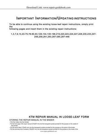 Download Link: www.repair-guidebook.com 
IMPORTANT INFORMATION/UPDATING INSTRUCTIONS 
To be able to continue using the existing loose-leaf repair instructions, simply print 
the 
following pages and insert them in the existing repair instructions: 
1,3,7,9,13,43-75,78-80,83,128,134,135-196,219,220,223,224,227,228,230,233,247- 
256,258,261,263,267-285,287-446 
KTM REPAIR MANUAL IN LOOSE-LEAF FORM 
STORING THE REPAIR MANUAL IN THE BINDER 
– Put the index into the binder. 
– Put the front page of the repair manual (210x297 mm) into the transparent pocket provided for this purpose on the outside of 
the binder. 
– Put the spine label (170x45 mm) into the transparent pocket provided for this purpose on the spine of the binder. 
– Put the summary list of contents (150x297 mm) into the transparent pocket provided for this purpose on the inside of the 
www.repair-guidebook.com 
 