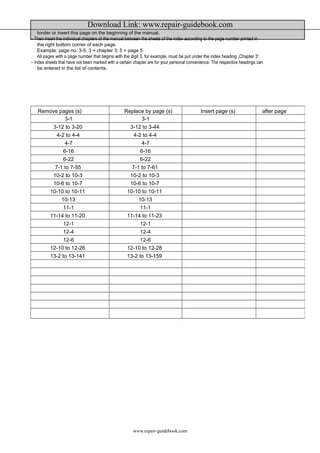 Download Link: www.repair-guidebook.com 
binder or insert this page on the beginning of the manual. 
– Then insert the individual chapters of the manual between the sheets of the index according to the page number printed in 
the right bottom corner of each page. 
Example: page no. 3-5; 3 = chapter 3; 5 = page 5 
All pages with a page number that begins with the digit 3, for example, must be put under the index heading „Chapter 3“. 
– Index sheets that have not been marked with a certain chapter are for your personal convenience. The respective headings can 
be entered in the list of contents. 
Remove pages (s) Replace by page (s) Insert page (s) after page 
3-1 3-1 
3-12 to 3-20 3-12 to 3-44 
4-2 to 4-4 4-2 to 4-4 
4-7 4-7 
6-16 6-16 
6-22 6-22 
7-1 to 7-55 7-1 to 7-61 
10-2 to 10-3 10-2 to 10-3 
10-6 to 10-7 10-6 to 10-7 
10-10 to 10-11 10-10 to 10-11 
10-13 10-13 
11-1 11-1 
11-14 to 11-20 11-14 to 11-23 
12-1 12-1 
12-4 12-4 
12-6 12-6 
12-10 to 12-26 12-10 to 12-28 
13-2 to 13-141 13-2 to 13-159 
www.repair-guidebook.com 
 