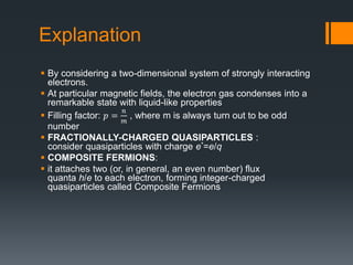 Explanation
 By considering a two-dimensional system of strongly interacting
electrons.
 At particular magnetic fields, the electron gas condenses into a
remarkable state with liquid-like properties
 Filling factor: 𝑝 =
𝑛
𝑚
, where m is always turn out to be odd
number
 FRACTIONALLY-CHARGED QUASIPARTICLES :
consider quasiparticles with charge e*=e/q
 COMPOSITE FERMIONS:
 it attaches two (or, in general, an even number) flux
quanta h/e to each electron, forming integer-charged
quasiparticles called Composite Fermions
 
