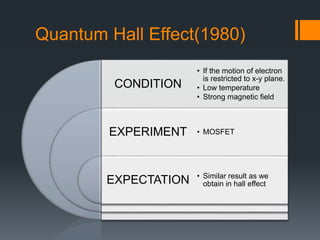 Quantum Hall Effect(1980)
CONDITION
EXPERIMENT
EXPECTATION
• If the motion of electron
is restricted to x-y plane.
• Low temperature
• Strong magnetic field
• MOSFET
• Similar result as we
obtain in hall effect
 