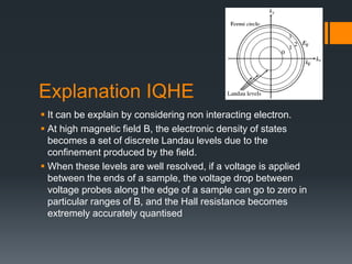 Explanation IQHE
 It can be explain by considering non interacting electron.
 At high magnetic field B, the electronic density of states
becomes a set of discrete Landau levels due to the
confinement produced by the field.
 When these levels are well resolved, if a voltage is applied
between the ends of a sample, the voltage drop between
voltage probes along the edge of a sample can go to zero in
particular ranges of B, and the Hall resistance becomes
extremely accurately quantised
 