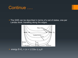 Continue ….
 The QHE can be described in terms of a set of states, one per
Landau level, travelling along the edges.
 energy E=𝐸1 + (𝑛 + 1/2)ђ𝜔 ± 𝜇 𝐵 𝐵
 