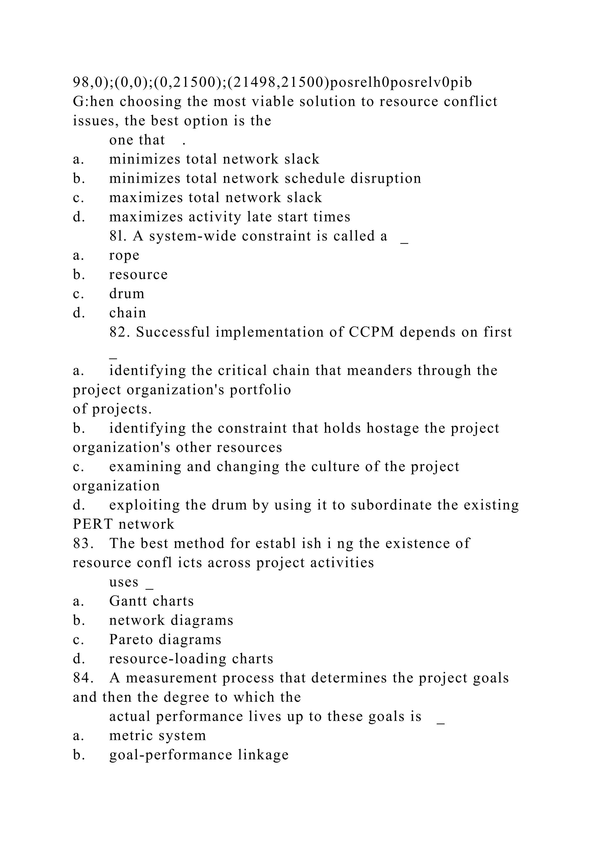 98,0);(0,0);(0,21500);(21498,21500)posrelh0posrelv0pib
G:hen choosing the most viable solution to resource conflict
issues, the best option is the
one that .
a. minimizes total network slack
b. minimizes total network schedule disruption
c. maximizes total network slack
d. maximizes activity late start times
8l. A system-wide constraint is called a _
a. rope
b. resource
c. drum
d. chain
82. Successful implementation of CCPM depends on first
_
a. identifying the critical chain that meanders through the
project organization's portfolio
of projects.
b. identifying the constraint that holds hostage the project
organization's other resources
c. examining and changing the culture of the project
organization
d. exploiting the drum by using it to subordinate the existing
PERT network
83. The best method for establ ish i ng the existence of
resource confl icts across project activities
uses _
a. Gantt charts
b. network diagrams
c. Pareto diagrams
d. resource-loading charts
84. A measurement process that determines the project goals
and then the degree to which the
actual performance lives up to these goals is _
a. metric system
b. goal-performance linkage
 