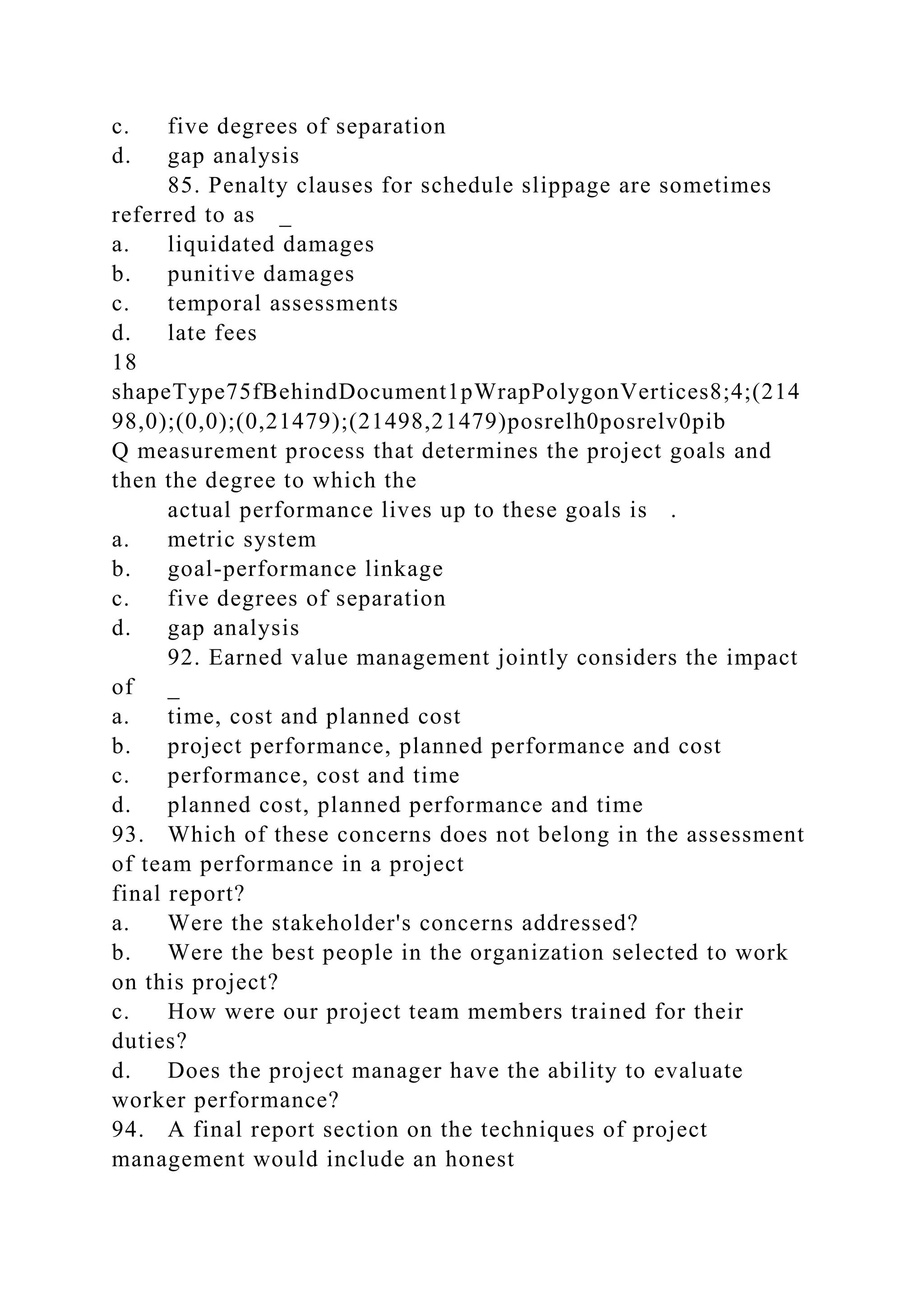c. five degrees of separation
d. gap analysis
85. Penalty clauses for schedule slippage are sometimes
referred to as _
a. liquidated damages
b. punitive damages
c. temporal assessments
d. late fees
18
shapeType75fBehindDocument1pWrapPolygonVertices8;4;(214
98,0);(0,0);(0,21479);(21498,21479)posrelh0posrelv0pib
Q measurement process that determines the project goals and
then the degree to which the
actual performance lives up to these goals is .
a. metric system
b. goal-performance linkage
c. five degrees of separation
d. gap analysis
92. Earned value management jointly considers the impact
of _
a. time, cost and planned cost
b. project performance, planned performance and cost
c. performance, cost and time
d. planned cost, planned performance and time
93. Which of these concerns does not belong in the assessment
of team performance in a project
final report?
a. Were the stakeholder's concerns addressed?
b. Were the best people in the organization selected to work
on this project?
c. How were our project team members trained for their
duties?
d. Does the project manager have the ability to evaluate
worker performance?
94. A final report section on the techniques of project
management would include an honest
 