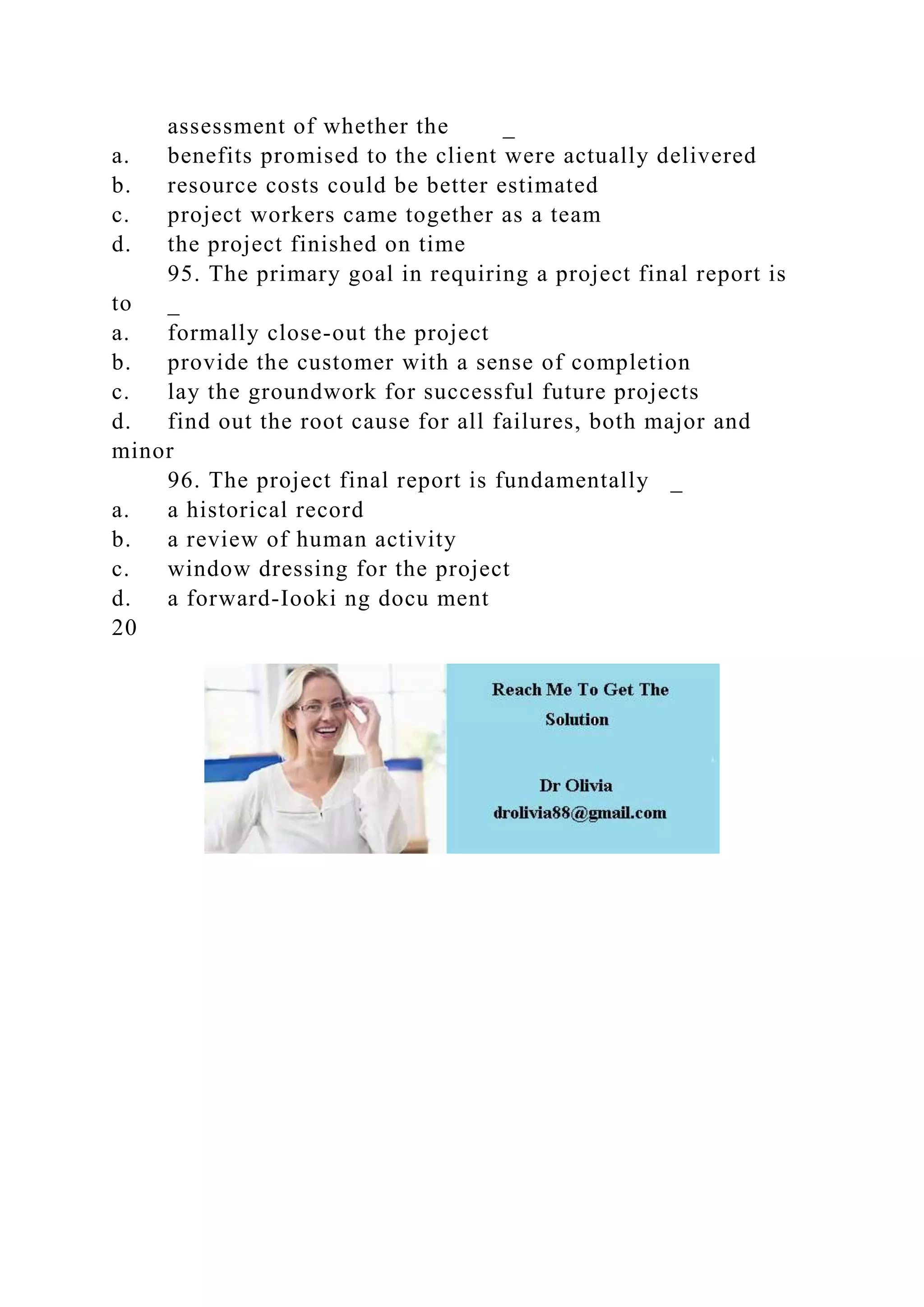 assessment of whether the _
a. benefits promised to the client were actually delivered
b. resource costs could be better estimated
c. project workers came together as a team
d. the project finished on time
95. The primary goal in requiring a project final report is
to _
a. formally close-out the project
b. provide the customer with a sense of completion
c. lay the groundwork for successful future projects
d. find out the root cause for all failures, both major and
minor
96. The project final report is fundamentally _
a. a historical record
b. a review of human activity
c. window dressing for the project
d. a forward-Iooki ng docu ment
20
 