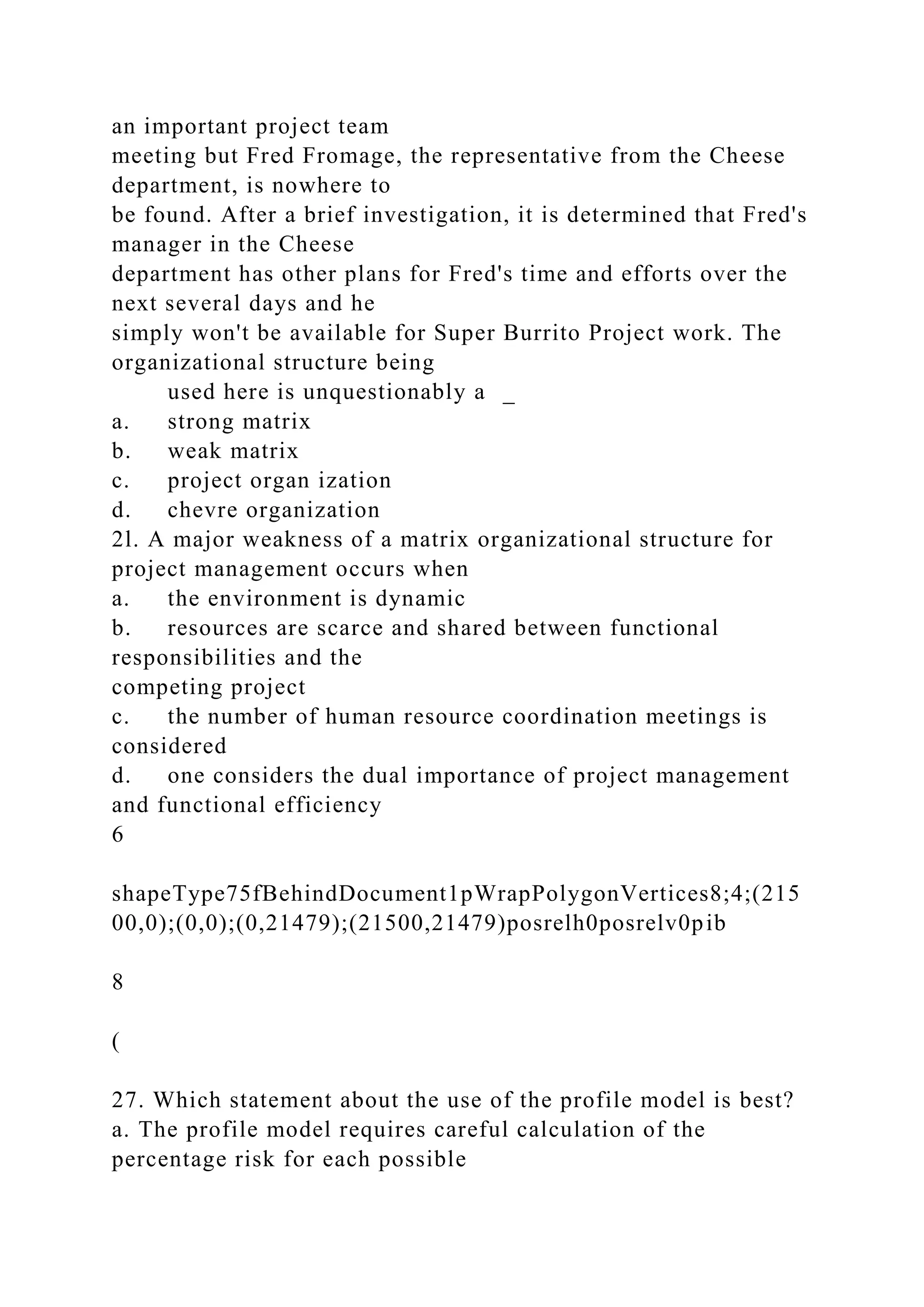 an important project team
meeting but Fred Fromage, the representative from the Cheese
department, is nowhere to
be found. After a brief investigation, it is determined that Fred's
manager in the Cheese
department has other plans for Fred's time and efforts over the
next several days and he
simply won't be available for Super Burrito Project work. The
organizational structure being
used here is unquestionably a _
a. strong matrix
b. weak matrix
c. project organ ization
d. chevre organization
2l. A major weakness of a matrix organizational structure for
project management occurs when
a. the environment is dynamic
b. resources are scarce and shared between functional
responsibilities and the
competing project
c. the number of human resource coordination meetings is
considered
d. one considers the dual importance of project management
and functional efficiency
6
shapeType75fBehindDocument1pWrapPolygonVertices8;4;(215
00,0);(0,0);(0,21479);(21500,21479)posrelh0posrelv0pib
8
(
27. Which statement about the use of the profile model is best?
a. The profile model requires careful calculation of the
percentage risk for each possible
 